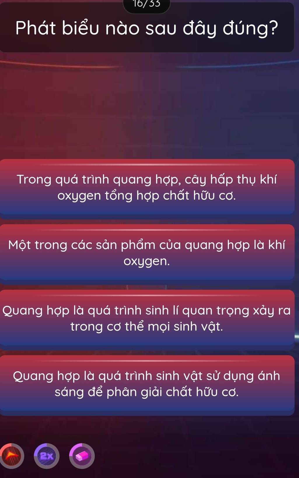 16/33
Phát biểu nào sau đây đúng?
Trong quá trình quang hợp, cây hấp thụ khí
oxygen tổng hợp chất hữu cơ.
Một trong các sản phẩm của quang hợp là khí
oxygen.
Quang hợp là quá trình sinh lí quan trọng xảy ra
trong cơ thể mọi sinh vật.
Quang hợp là quá trình sinh vật sử dụng ánh
sáng để phân giải chất hữu cơ.