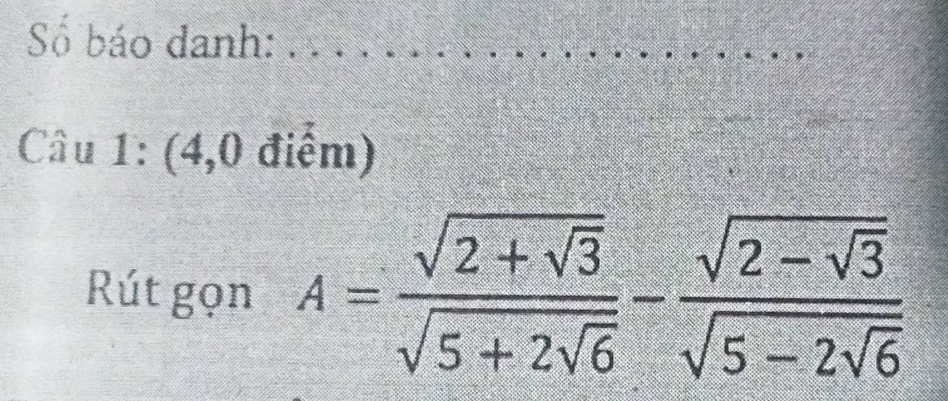 Số báo danh: 
Câu 1: (4,0 điểm) 
Rút gọn A=frac sqrt(2+sqrt 3)sqrt(5+2sqrt 6)-frac sqrt(2-sqrt 3)sqrt(5-2sqrt 6)