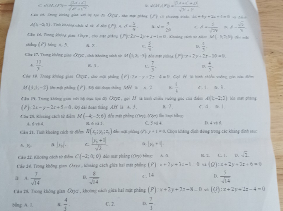 C d(M,(P))= (|3A+C|)/sqrt(A^2+C^2) .
d(M,(P))= (|3A+C+D|)/sqrt(3^2+1^2) .
Chu 15. Trng không gian với hệ tạa độ Oxyz , cho mặt phẳng (P) có phưng trih: 3x+4y+2z+4=0 9 diểm
A(1;-2;3). Tính khoảng cách d t Á đến (P). A. d= 5/9 . B d= 5/29 . C d= 5/sqrt(29)  D d= sqrt(5)/3 .
Câu 16. Trong không gian Oxyz , cho mặc phẳng (P):2x-2y+z-1=0. Khoảng cách từ đểm M(-1,2;0) dēn mặn
pháng (P) bảng A. 5. 2, C  5/3 .  4/3 .
D.
Cầu 17. Trong không gian Oxyz , tính khoảng cách từ M(1;2;-3) đến mặc phẳng (P):x+2y+2z-10=0.
A.  11/3 . B.3. C.  7/3 . D.  4/3 .
Câu 18. Trong không gian Oxyz , cho mặt phẳng (P):2x-y+2z-4=0. Gọi H là hình chiếu vuớng góc của đểm
M(3;1;-2) lên mặt phẳng (P). Độ dài đoạn thắng MH là A. 2 B.  1/3 . C. 1. D. 3.
Câu 19. Trong không gian với hệ trục tọa độ Oxyz , gọi H là hình chiếu vuỡng góc của điểm A(1;-2;3) lên mặt pháng
(P):2x-y-2z+5=0. Độ dài đoạn thắng AH là A. 3 . B. 7 . C. 4 . D. 1.
Câu 20. Khoảng cách từ điểm M(-4;-5;6) đến mặt phẳng (0xy),(0yz) lần lượt bằng:
A. 6 và 4. B. 6 và 5. C. 5 và 4. D. 4 và 6.
Câu 21. Tính khoảng cách từ điểm B(x_0;y_0;z_0) đến mặt phẳng (P):y+1=0 1 Chọn khẳng định đúng trong các khảng định sau:
A. y_0. B |y_0|. C. frac |y_0+1|sqrt(2).
D. |y_0+1|.
Câu 22. Khoảng cách từ điểm C(-2;0;0) đến mặt phẳng (0xy) bằng: A. 0. B. 2. C. I. D. sqrt(2).
Câu 24. Trong không gian Oxyz , khoảng cách giữa hai mặt phẳng (P):x+2y+3z-1=0 và (_ O :x+2y+3z+6=0
lá A.  7/sqrt(14)   8/sqrt(14)  c. 14 D.  5/sqrt(14) 
B.
Câu 25. Trong không gian Oxyz , khoảng cách giữa hai mặt phẳng (P):x+2y+2z-8=0 và (Q): x+2y+2z-4=0
bằng A. 1. B.  4/3 . C. 2. D.  7/3 .