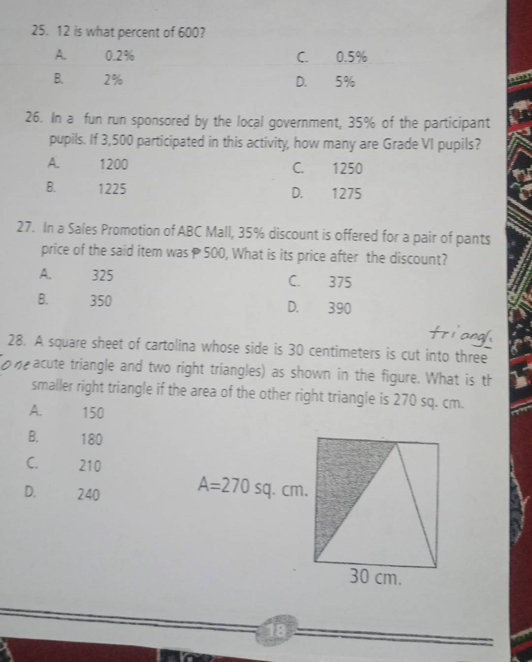 is what percent of 600?
26. In a fun run sponsored by the local government, 35% of the participant
pupils. If 3,500 participated in this activity, how many are Grade VI pupils?
A 1200 C. 1250
B. 1225 D. 1275
27. In a Sales Promotion of ABC Mall, 35% discount is offered for a pair of pants
price of the said item was 500, What is its price after the discount?
A. 325 C. 375
B. 350 D. 390
28. A square sheet of cartolina whose side is 30 centimeters is cut into three
n acute triangle and two right triangles) as shown in the figure. What is th
smaller right triangle if the area of the other right triangle is 270 sq. cm.
A. 150
B. 180
C. 210
D. 240
18