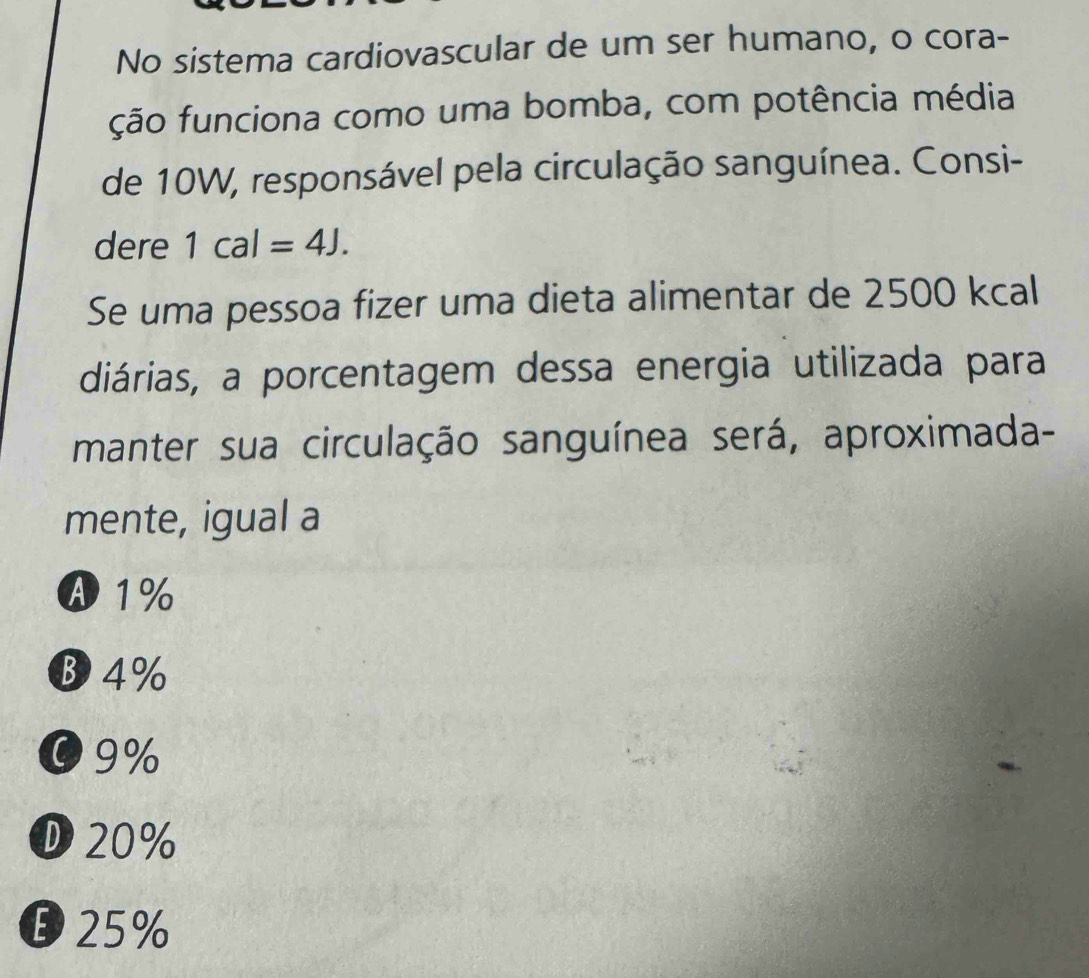 No sistema cardiovascular de um ser humano, o cora-
ção funciona como uma bomba, com potência média
de 10W, responsável pela circulação sanguínea. Consi-
dere 1cal=4J. 
Se uma pessoa fizer uma dieta alimentar de 2500 kcal
diárias, a porcentagem dessa energia utilizada para
manter sua circulação sanguínea será, aproximada-
mente, igual a
A1%
B 4%
09%
D20%
25%