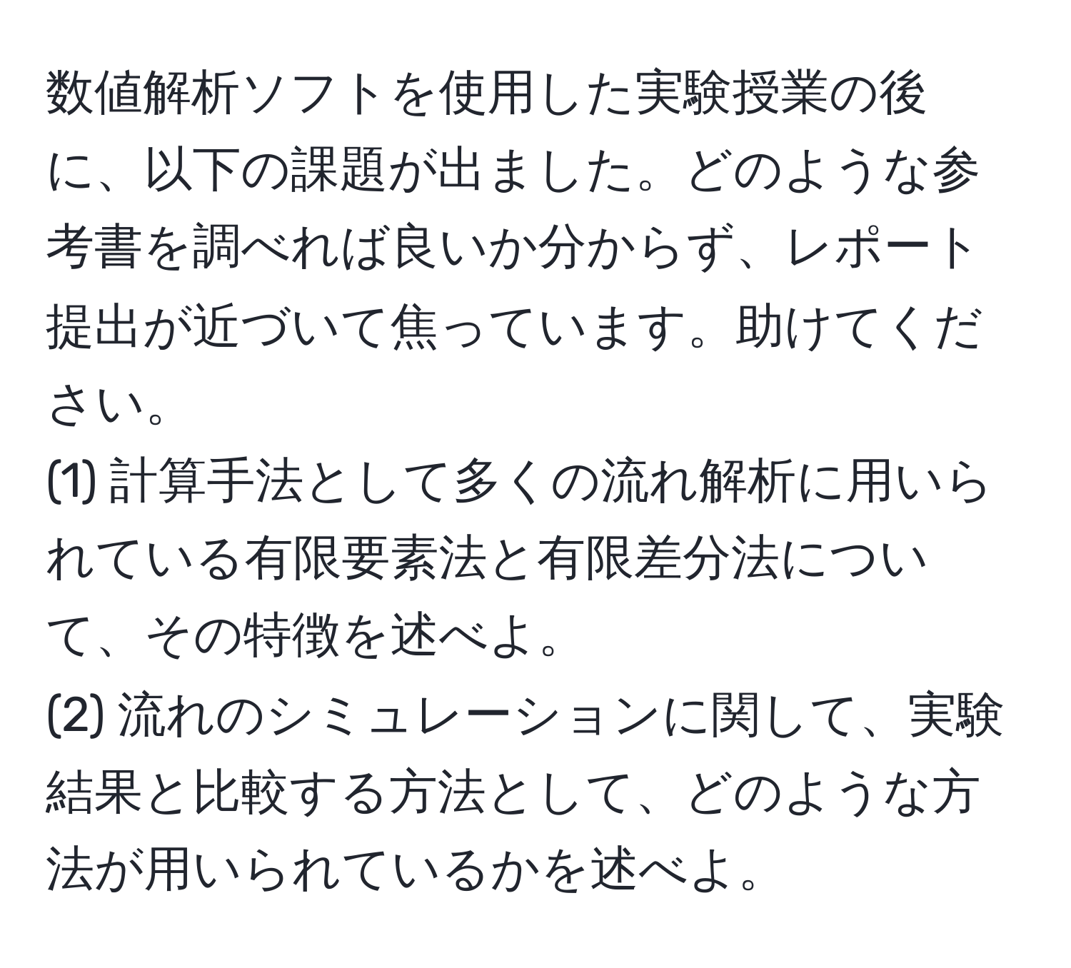 数値解析ソフトを使用した実験授業の後に、以下の課題が出ました。どのような参考書を調べれば良いか分からず、レポート提出が近づいて焦っています。助けてください。  
(1) 計算手法として多くの流れ解析に用いられている有限要素法と有限差分法について、その特徴を述べよ。  
(2) 流れのシミュレーションに関して、実験結果と比較する方法として、どのような方法が用いられているかを述べよ。