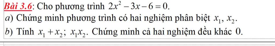 Bài 3.6: Cho phương trình 2x^2-3x-6=0. 
a) Chứng minh phương trình có hai nghiệm phân biệt x_1, x_2. 
b) Tính x_1+x_2; x_1x_2. Chứng minh cả hai nghiệm đều khác 0.