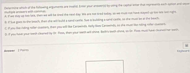 Determine which of the following arguments are invalid. Enter your answer(s) by using the capital letter that represents each option and separ
multiple answers with commas.
A: If we stay up too late, then we will be tired the next day. We are not tired today, so we must not have stayed up too late last night.
B: If Sue goes to the beach, then she will build a sand castle. Sue is building a sand castle, so she must be at the beach.
C. If you like riding roller coasters, then you will like Carowinds. Kelly likes Carowinds, so she must like riding roller coasters.
D: If you have your teeth cleaned by Dr. Floss, then your teeth will shine. Beth's teeth shine, so Dr. Floss must have cleaned her teeth.
Answer 2 Points
Keyboard