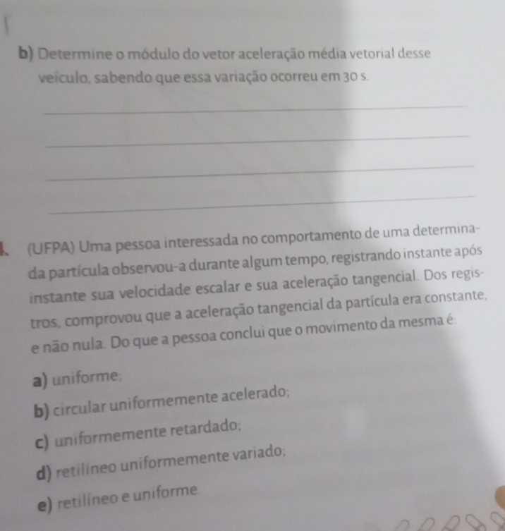 Determine o módulo do vetor aceleração média vetorial desse
veículo, sabendo que essa variação ocorreu em 30 s.
_
_
_
_
(UFPA) Uma pessoa interessada no comportamento de uma determina-
da partícula observou-a durante algum tempo, registrando instante após
instante sua velocidade escalar e sua aceleração tangencial. Dos regis-
tros, comprovou que a aceleração tangencial da partícula era constante,
e não nula. Do que a pessoa conclui que o movimento da mesma é:
a) uniforme;
b) circular uniformemente acelerado;
c) uniformemente retardado;
d) retilíneo uniformemente variado;
e) retilíneo e uniforme.