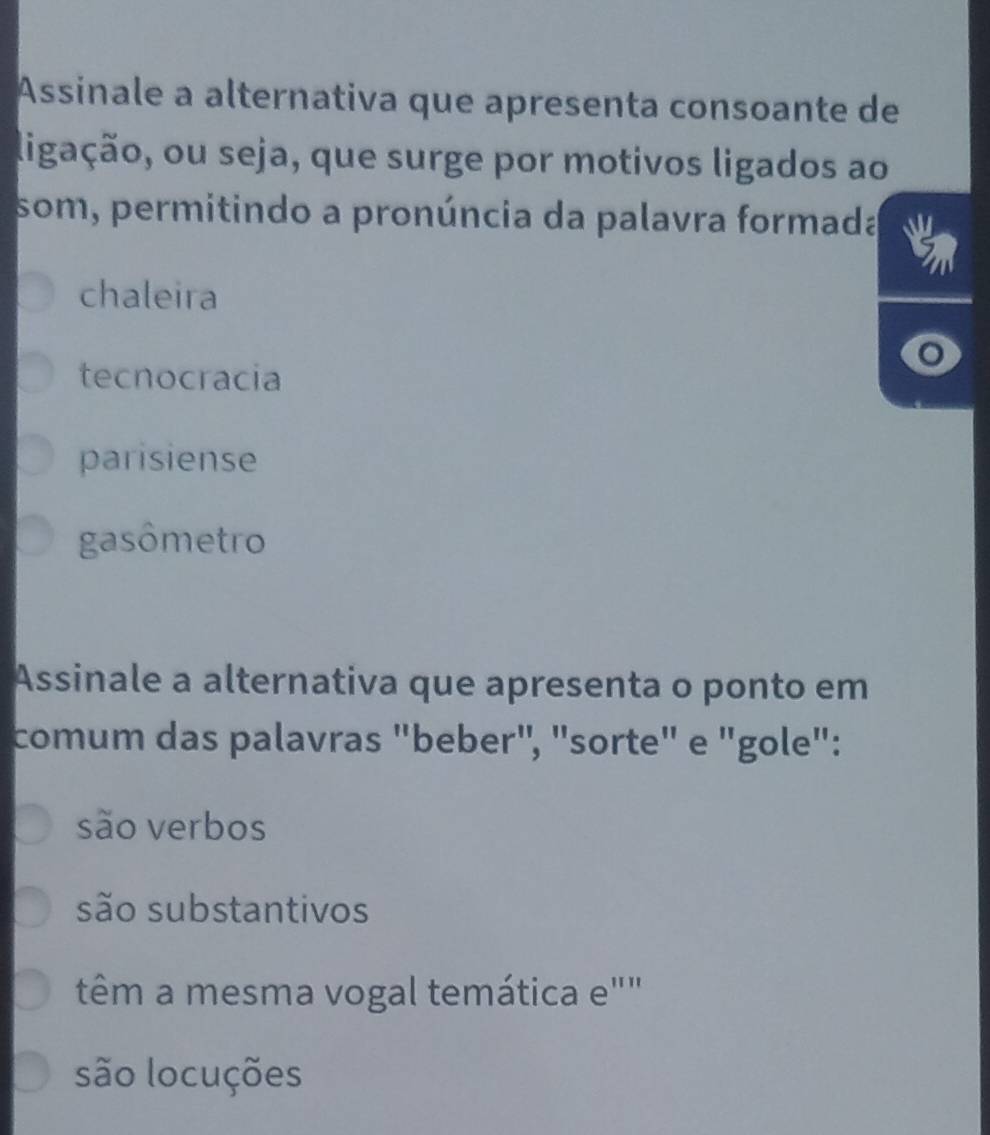 Assinale a alternativa que apresenta consoante de
ligação, ou seja, que surge por motivos ligados ao
som, permitindo a pronúncia da palavra formada
chaleira
tecnocracia
parisiense
gasômetro
Assinale a alternativa que apresenta o ponto em
comum das palavras "beber", "sorte" e "gole":
são verbos
são substantivos
têm a mesma vogal temática e""
são locuções