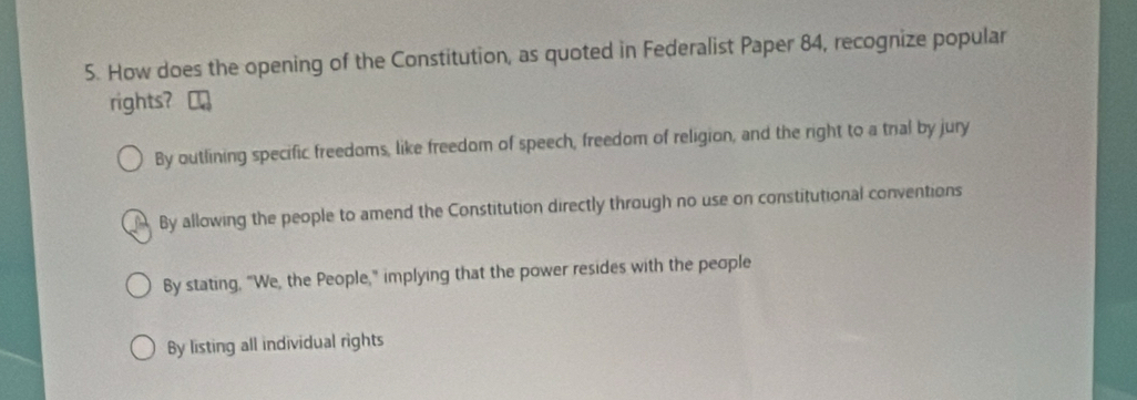 How does the opening of the Constitution, as quoted in Federalist Paper 84, recognize popular
rights?
By outlining specific freedoms, like freedom of speech, freedom of religion, and the right to a tral by jury
By allowing the people to amend the Constitution directly through no use on constitutional conventions
By stating, "We, the People," implying that the power resides with the people
By listing all individual rights