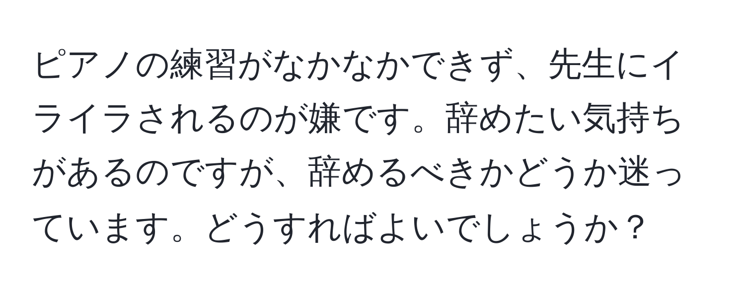 ピアノの練習がなかなかできず、先生にイライラされるのが嫌です。辞めたい気持ちがあるのですが、辞めるべきかどうか迷っています。どうすればよいでしょうか？