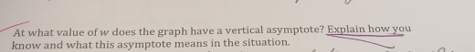 At what value of w does the graph have a vertical asymptote? Explain how you 
know and what this asymptote means in the situation.