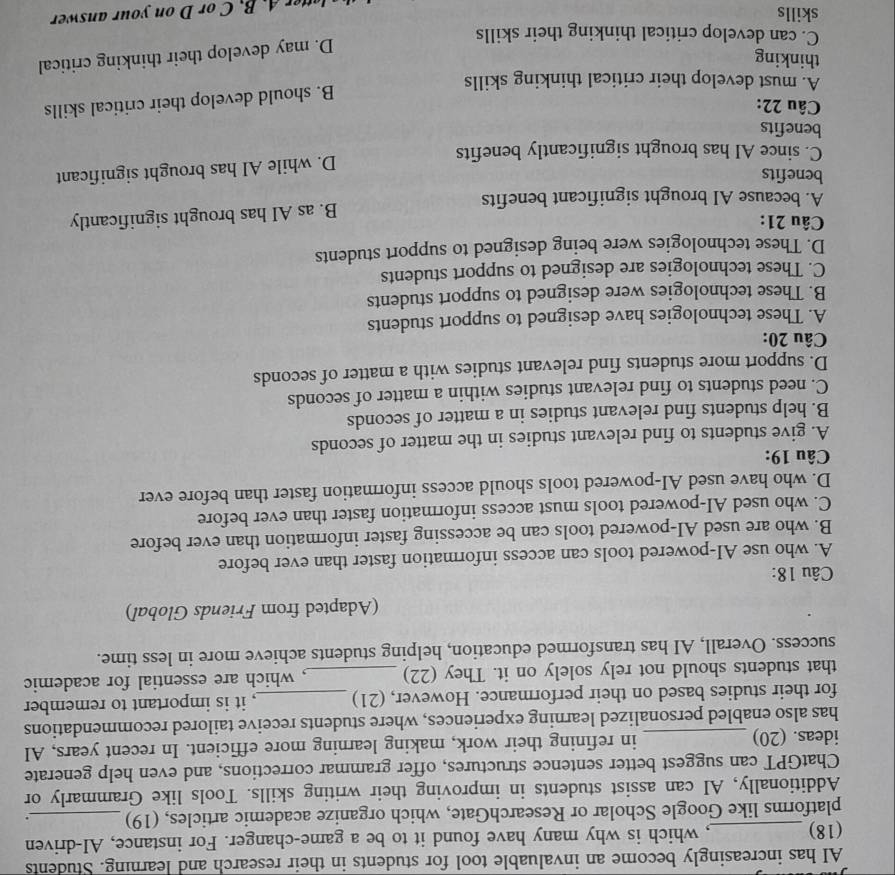 AI has increasingly become an invaluable tool for students in their research and learning. Students
(18) _, which is why many have found it to be a game-changer. For instance, AI-driven
platforms like Google Scholar or ResearchGate, which organize academic articles, (19) _.
Additionally, AI can assist students in improving their writing skills. Tools like Grammarly or
ChatGPT can suggest better sentence structures, offer grammar corrections, and even help generate
ideas. (20) _in refining their work, making learning more efficient. In recent years, AI
has also enabled personalized learning experiences, where students receive tailored recommendations
for their studies based on their performance. However, (21) _, it is important to remember
that students should not rely solely on it. They (22) _, which are essential for academic
success. Overall, AI has transformed education, helping students achieve more in less time.
(Adapted from Friends Global)
Câu 18:
A. who use AI-powered tools can access information faster than ever before
B. who are used AI-powered tools can be accessing faster information than ever before
C. who used AI-powered tools must access information faster than ever before
D. who have used AI-powered tools should access information faster than before ever
Câu 19:
A. give students to find relevant studies in the matter of seconds
B. help students find relevant studies in a matter of seconds
C. need students to find relevant studies within a matter of seconds
D. support more students find relevant studies with a matter of seconds
Câu 20:
A. These technologies have designed to support students
B. These technologies were designed to support students
C. These technologies are designed to support students
D. These technologies were being designed to support students
Câu 21:
A. because AI brought significant benefits B. as AI has brought significantly
benefits
D. while AI has brought significant
C. since AI has brought significantly benefits
benefits
Câu 22:
B. should develop their critical skills
A. must develop their critical thinking skills
thinking
D. may develop their thinking critical
C. can develop critical thinking their skills
skills
tt . B. C or D on your answer