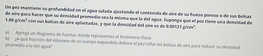 Un pez mantiene su profundidad en el agua salada ajustando el contenido de aire de su hueso poroso o de sus bolsas 
de aire para hacer que su densidad promedio sea la misma que la del agua. Suponga que el pez tiene una densidad de
1.08g/cm^3 con sus bolsas de aire aplastadas, y que la densidad del aire es de 0.00121g/cm^3. 
a) Agrega un diagrama de fuerzas donde representes el fenómeno físico 
b) ¿A qué fracción del volumen de su cuerpo expandido deberá el pez inflar las bolsas de aire para reducir su densidad 
promedio a la del agua?