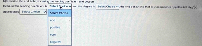 Describe the end behavior using the leading coefficient and degree.
Because the leading coefficient is Select (hoice and the degree is Select Choice ✔, the end behavior is that as x approaches negative infinity, f(x)
approaches Select Choice Select Choice
odd
positive
even
negative