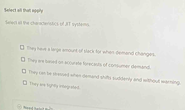 Select all that apply
Select all the characteristics of JIT systems.
They have a large amount of slack for when demand changes.
They are based on accurate forecasts of consumer demand.
They can be stressed when demand shifts suddenly and without warning.
They are tightly integrated.
Need help?