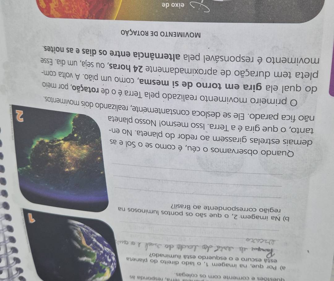 La rerra, responda às 
questões e comente com os colegas. 
a) Por que, na imagem 1, o lado direito do planeta 
_ 
está escuro e o esquerdo está iluminado? 
_ 
_ 
b) Na imagem 2, o que são os pontos luminosos na 
região correspondente ao Brasil? 
_ 
_ 
_ 
Quando observamos o céu, é como se o Sol e a 
demais estrelas girassem ao redor do planeta. No en 
tanto, o que gira é a Terra. Isso mesmo! Nosso planet 
não fica parado. Ele se desloca constantemente, realitos. 
O primeiro movimento realizado pela Terra é o de rotação, por meio 
do qual ela gira em torno de si mesma, como um pião. A volta com- 
pleta tem duração de aproximadamente 24 horas, ou seja, um dia. Esse 
movimento é responsável pela alternância entre os dias e as noites. 
MOVIMENTO DE ROTAÇÃO 
eixo de