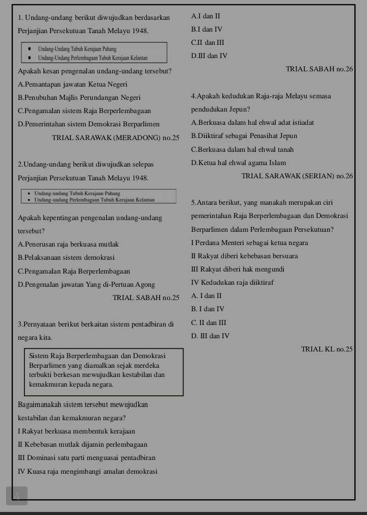 Undang-undang berikut diwujudkan berdasarkan A.I dan II
Perjanjian Persekutuan Tanah Melayu 1948. B.I dan IV
C.II dan III
Undang-Undang Tubuh Kerajaan Pahang
Undang-Undang Perlembagaan Tubuh Kerajaan Kelantan D.III dan IV
Apakah kesan pengenalan undang-undang tersebut? TRIAL SABAH no.26
A.Pemantapan jawatan Ketua Negeri
B.Penubuhan Majlis Perundangan Negeri 4.Apakah kedudukan Raja-raja Melayu semasa
C.Pengamalan sistem Raja Berperlembagaan pendudukan Jepun?
D.Pemerintahan sistem Demokrasi Berparlimen A.Berkuasa dalam hal ehwal adat istiadat
TRIAL SARAWAK (MERADONG) no.25 B.Diiktiraf sebagai Penasihat Jepun
C.Berkuasa dalam hal ehwal tanah
2.Undang-undang berikut diwujudkan selepas D.Ketua hal ehwal agama Islam
Perjanjian Persekutuan Tanah Melayu 1948. TRIAL SARAWAK (SERIAN) no.26
Undang-undang Tubuh Kerajaan Pahang
Undang-undang Perlembagaan Tubuh Kerajaan Kelantan 5.Antara berikut, yang manakah merupakan ciri
Apakah kepentingan pengenalan undang-undang pemerintahan Raja Berperlembagaan dan Demokrasi
tersebut? Berparlimen dalam Perlembagaan Persekutuan?
A.Penerusan raja berkuasa mutlak I Perdana Menteri sebagai ketua negara
B.Pelaksanaan sistem demokrasi II Rakyat diberi kebebasan bersuara
C.Pengamalan Raja Berperlembagaan III Rakyat diberi hak mengundi
D.Pengenalan jawatan Yang di-Pertuan Agong IV Kedudukan raja diiktiraf
TRIAL SABAH no.25 A. I dan II
B. I dan IV
3.Pernyataan berikut berkaitan sistem pentadbiran di C. II dan III
negara kita. D. ⅢII dan IV
TRIAL KL no.25
Sistem Raja Berperlembagaan dan Demokrasi
Berparlimen yang diamalkan sejak merdeka
terbukti berkesan mewujudkan kestabilan dan
kemakmuran kepada negara.
Bagaimanakah sistem tersebut mewujudkan
kestabilan dan kemakmuran negara?
I Rakyat berkuasa membentuk kerajaan
II Kebebasan mutlak dijamin perlembagaan
III Dominasi satu parti menguasai pentadbiran
IV Kuasa raja mengimbangi amalan demokrasi