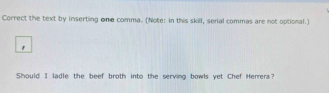 Correct the text by inserting one comma. (Note: in this skill, serial commas are not optional.) 
1 
Should I ladle the beef broth into the serving bowls yet Chef Herrera?