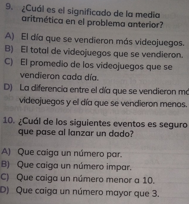 ¿Cuál es el significado de la media
aritmética en el problema anterior?
A) El día que se vendieron más videojuegos.
B) El total de videojuegos que se vendieron.
C) El promedio de los videojuegos que se
vendieron cada día.
D) La diferencia entre el día que se vendieron má
videojuegos y el día que se vendieron menos.
10. ¿Cuál de los siguientes eventos es seguro
que pase al lanzar un dado?
A) Que caiga un número par.
B) Que caiga un número impar.
C) Que caiga un número menor a 10.
D) Que caiga un número mayor que 3.