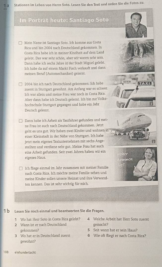 a Stationen im Leben von Herrn Soto. Lesen Sie den Text und orden Sie die Fotos zu.
in s
Im Porträt heute: Santiago Soto
Mein Name ist Santiago Soto. Ich komme aus Costa
Rica und bin 2004 nach Deutschland gekommen. In
Costa Rica habe ich in meiner Kindheit auf dem Land
gelebt. Das war sehr schön, aber wir waren sehr arm.
Dann habe ich sechs Jahre in der Stadt Miguel gelebt.
Ich habe da auf einem Markt Fisch verkauft und dann
meinen Beruf (Automechaniker) gelernt.
2004 bin ich nach Deutschland gekommen. Ich habe AXI
zuerst in Stuttgart gewohnt. Am Anfang war es schwer.
Ich war allein und meine Frau war noch in Costa Rica.
Aber dann habe ich Deutsch gelernt. Ich bin zur Volks-
hochschule Stuttgart gegangen und habe ein Jahr
Deutsch gelernt.
Dann habe ich Arbeit als Taxifahrer gefunden und mei-
ne Frau ist auch nach Deutschland gekommen. Jetzt
geht es uns gut. Wir haben zwei Kinder und wohnen in
einer Kleinstadt in der Nähe von Stuttgart. Ich habe
jetzt mein eigenes Taxiunternehmen mit sechs Ange-
stellten und verdiene sehr gut. Meine Frau hat auch
eine Arbeit gefunden. Seit zwei Jahren haben wir ein
eigenes Haus. 
Ich fliege einmal im Jahr zusammen mit meiner Familie
nach Costa Rica. Ich möchte meine Familie sehen und
meine Kinder sollen unsere Heimat und ihre Verwand-
ten kennen. Das ist sehr wichtig für mich.
1 b Lesen Sie noch einmal und beantworten Sie die Fragen.
1 Wo hat Herr Soto in Costa Rica gelebt? 4 Welche Arbeit hat Herr Soto zuerst
2 Wann ist er nach Deutschland gemacht?
gekommen? 5 Seit wann hat er sein Haus?
3 Wo hat er in Deutschland zuerst 6 Wie oft fliegt er nach Costa Rica?
gewohnt?
108 einhundertacht