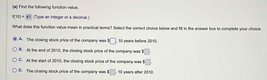 Find the following function value.
f(10)=41 (Type an integer or a decimal.)
What does this function value mean in practical terms? Select the correct choice below and fill in the answer box to complete your choice.
A. The closing stock price of the company was $□ , 10 years before 2010.
B. At the end of 2010, the closing stock price of the company was $□.
C. At the start of 2010, the closing stock price of the company was $□.
D. The closing stock price of the company was $□ , 10 years after 2010.