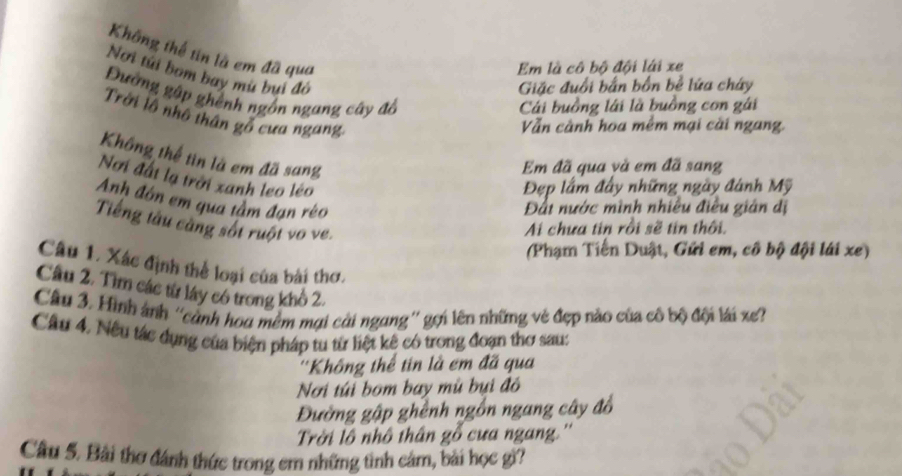 Không thể tin là em đã qua 
Em là cô bộ đội lái xe 
Nơi túi bom bay mù bui đỏ 
Giặc đuổi bắn bốn bể lửa cháy 
Đường gập ghênh ngồn ngang cây độ 
Cái buồng lái là buồng con gái 
Trời lô nhô thân gỗ cưa ngang 
Vẫn cành hoa mềm mại cài ngang. 
Không thể tin là em đã sang 
Em đã qua và em đã sang 
Nơi đất lạ trời xanh leo léo 
Đẹp lầm đây những ngày đánh Mỹ 
Anh đồn em qua tầm đạn réo 
Đất nước mình nhiều điều gián dị 
Tiếng tâu càng sốt ruột vo ve. 
Ai chưa tin rồi sẽ tin thôi. 
(Phạm Tiến Duật, Gửi em, cô bộ đội lái xe) 
Câu 1. Xác định thể loại của bài thơ. 
Câu 2. Tìm các từ lây có trong khô 2. 
Câu 3. Hình ảnh ''cảnh hoa mềm mại cài ngang'' gợi lên những vẻ đẹp nào của cô bộ đội lái xe? 
Câu 4, Nếu tác dụng của biện pháp tu từ liệt kê có trong đoạn thơ sau: 
''Không thể tin là em đã qua 
Nơi túi bom bay mù bụi đô 
Đường gập ghênh ngồn ngang cây đồ 
Trời lô nhô thân gỗ cưa ngang.'' 
Câu 5. Bài thơ đánh thức trong em những tình cảm, bài học gì?