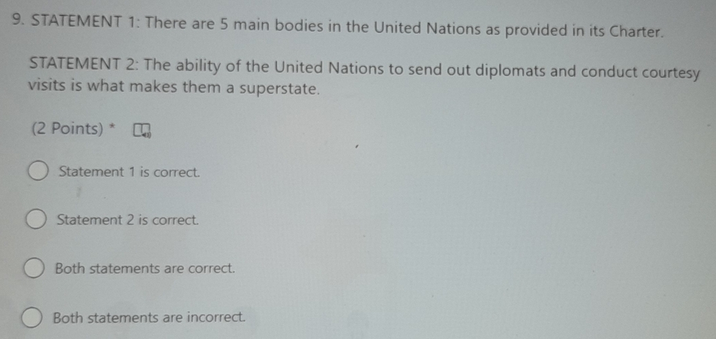 STATEMENT 1: There are 5 main bodies in the United Nations as provided in its Charter.
STATEMENT 2: The ability of the United Nations to send out diplomats and conduct courtesy
visits is what makes them a superstate.
(2 Points) *
Statement 1 is correct.
Statement 2 is correct.
Both statements are correct.
Both statements are incorrect.