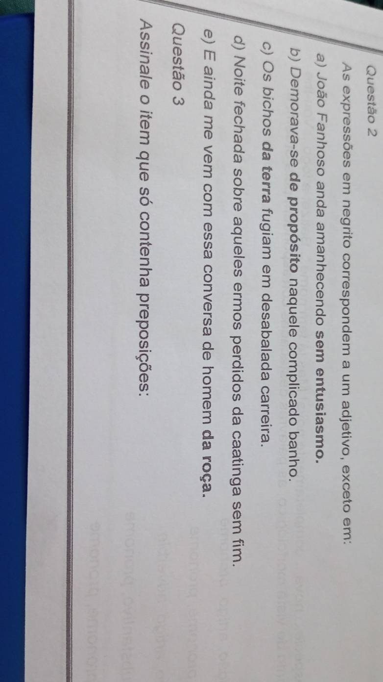 As expressões em negrito correspondem a um adjetivo, exceto em:
a) João Fanhoso anda amanhecendo sem entusiasmo.
b) Demorava-se de propósito naquele complicado banho.
c) Os bichos da terra fugiam em desabalada carreira.
d) Noite fechada sobre aqueles ermos perdidos da caatinga sem fim.
e) E ainda me vem com essa conversa de homem da roça.
Questão 3
Assinale o item que só contenha preposições: