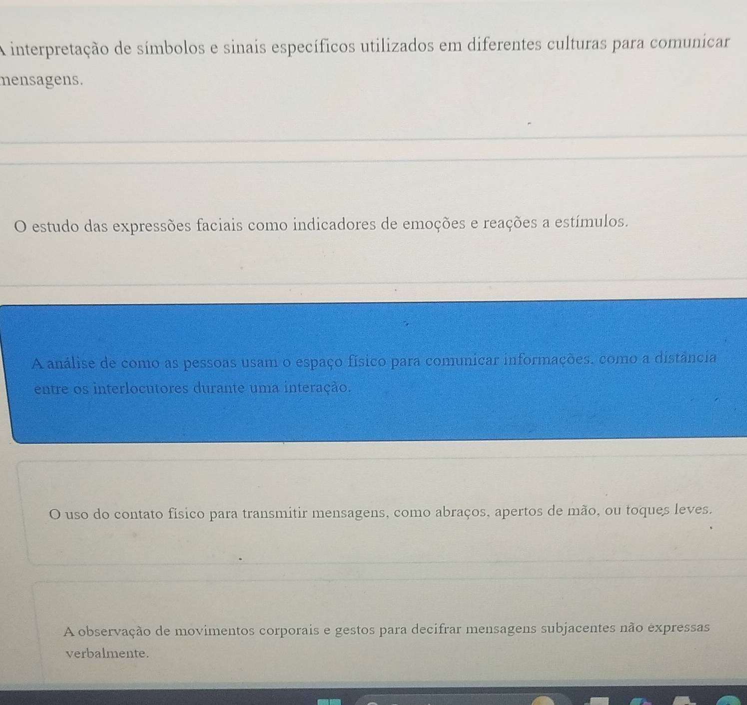 A interpretação de símbolos e sinais específicos utilizados em diferentes culturas para comunicar
mensagens.
O estudo das expressões faciais como indicadores de emoções e reações a estímulos.
A análise de como as pessoas usam o espaço físico para comunicar informações, como a distância
entre os interlocutores durante uma interação.
O uso do contato físico para transmitir mensagens, como abraços, apertos de mão, ou toques leves.
A observação de movimentos corporais e gestos para decifrar mensagens subjacentes não expressas
verbalmente.