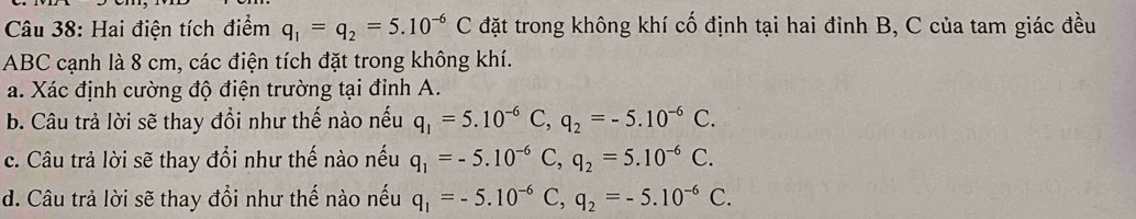 Hai điện tích điểm q_1=q_2=5.10^(-6)C đặt trong không khí cố định tại hai đỉnh B, C của tam giác đều
ABC cạnh là 8 cm, các điện tích đặt trong không khí. 
a. Xác định cường độ điện trường tại đỉnh A. 
b. Câu trả lời sẽ thay đổi như thế nào nếu q_1=5.10^(-6)C, q_2=-5.10^(-6)C. 
c. Câu trả lời sẽ thay đổi như thế nào nếu q_1=-5.10^(-6)C, q_2=5.10^(-6)C. 
d. Câu trả lời sẽ thay đổi như thế nào nếu q_1=-5.10^(-6)C, q_2=-5.10^(-6)C.