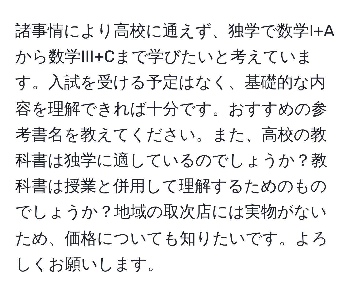 諸事情により高校に通えず、独学で数学I+Aから数学III+Cまで学びたいと考えています。入試を受ける予定はなく、基礎的な内容を理解できれば十分です。おすすめの参考書名を教えてください。また、高校の教科書は独学に適しているのでしょうか？教科書は授業と併用して理解するためのものでしょうか？地域の取次店には実物がないため、価格についても知りたいです。よろしくお願いします。