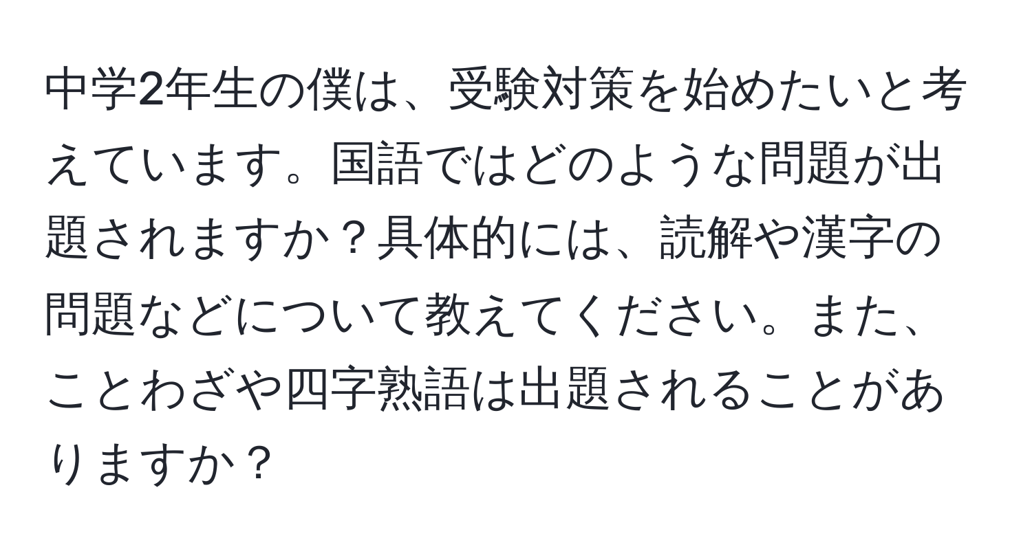 中学2年生の僕は、受験対策を始めたいと考えています。国語ではどのような問題が出題されますか？具体的には、読解や漢字の問題などについて教えてください。また、ことわざや四字熟語は出題されることがありますか？