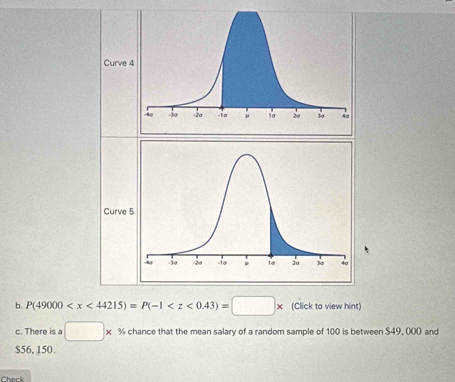 Curve 
Curve 
b. P(49000 (Click to view hint) 
c. There is a □ * % chance that the mean salary of a random sample of 100 is between $49, 000 and
$56, 150. 
Check