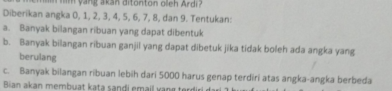 hn him yang akan ditonton oleh Ardi? 
Diberikan angka 0, 1, 2, 3, 4, 5, 6, 7, 8, dan 9. Tentukan: 
a. Banyak bilangan ribuan yang dapat dibentuk 
b. Banyak bilangan ribuan ganjil yang dapat dibetuk jika tidak boleh ada angka yang 
berulang 
c. Banyak bilangan ribuan lebih dari 5000 harus genap terdiri atas angka-angka berbeda 
Bian akan membuat kata sandi email v an g tor d