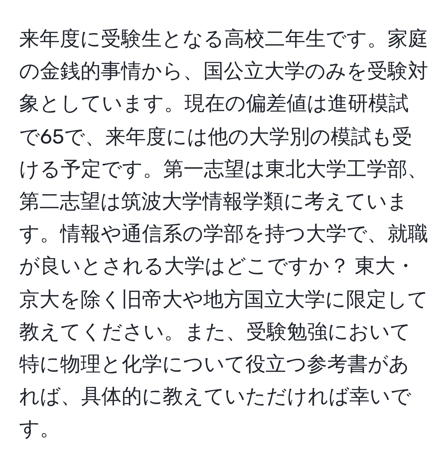 来年度に受験生となる高校二年生です。家庭の金銭的事情から、国公立大学のみを受験対象としています。現在の偏差値は進研模試で65で、来年度には他の大学別の模試も受ける予定です。第一志望は東北大学工学部、第二志望は筑波大学情報学類に考えています。情報や通信系の学部を持つ大学で、就職が良いとされる大学はどこですか？ 東大・京大を除く旧帝大や地方国立大学に限定して教えてください。また、受験勉強において特に物理と化学について役立つ参考書があれば、具体的に教えていただければ幸いです。