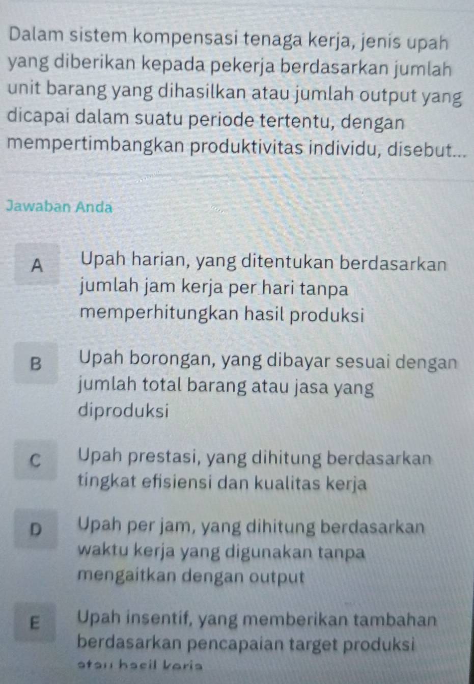 Dalam sistem kompensasi tenaga kerja, jenis upah
yang diberikan kepada pekerja berdasarkan jumlah
unit barang yang dihasilkan atau jumlah output yang
dicapai dalam suatu periode tertentu, dengan
mempertimbangkan produktivitas individu, disebut...
Jawaban Anda
A Upah harian, yang ditentukan berdasarkan
jumlah jam kerja per hari tanpa
memperhitungkan hasil produksi
B Upah borongan, yang dibayar sesuai dengan
jumlah total barang atau jasa yang
diproduksi
C Upah prestasi, yang dihitung berdasarkan
tingkat efisiensi dan kualitas kerja
D Upah per jam, yang dihitung berdasarkan
waktu kerja yang digunakan tanpa
mengaitkan dengan output
E Upah insentif, yang memberikan tambahan
berdasarkan pencapaian target produksi
stau hacil baria