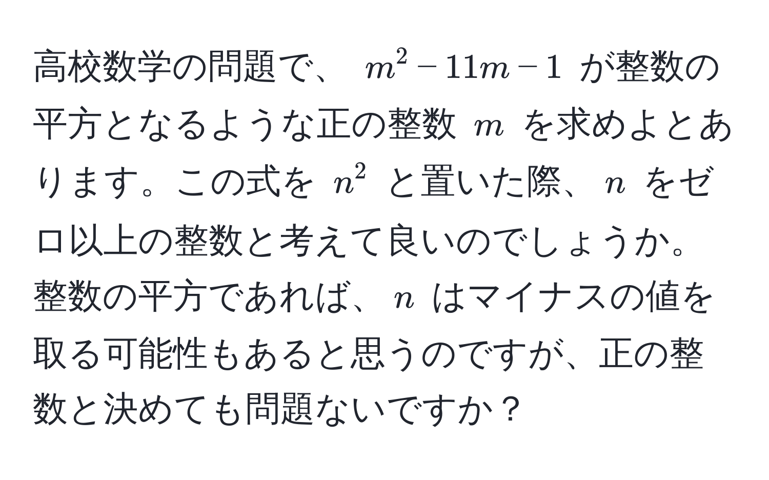 高校数学の問題で、 $m^2 - 11m - 1$ が整数の平方となるような正の整数 $m$ を求めよとあります。この式を $n^2$ と置いた際、$n$ をゼロ以上の整数と考えて良いのでしょうか。整数の平方であれば、$n$ はマイナスの値を取る可能性もあると思うのですが、正の整数と決めても問題ないですか？