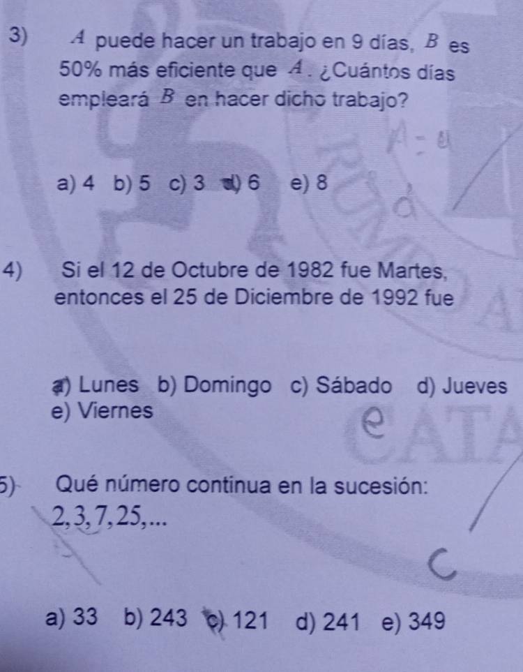 A puede hacer un trabajo en 9 días, Bes
50% más eficiente que A. ¿Cuántos días
empleará B en hacer dicho trabajo?
a) 4 b) 5 c) 3 d) 6 e) 8
4) Si el 12 de Octubre de 1982 fue Martes,
entonces el 25 de Diciembre de 1992 fue
() Lunes b) Domingo c) Sábado d) Jueves
e) Viernes
5) Qué número continua en la sucesión:
2, 3, 7, 25, ...
a) 33 b) 243 c) 121 d) 241 e) 349