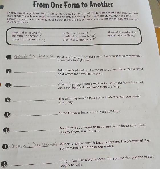 From One Form to Another
Energy can change form, but it cannot be created or destroyed. Under some conditions, such as those
that produce nuclear energy, matter and energy can change into each other. However, the total
in energy forms. amount of matter and energy does not change. Use the phrases in the word box to label the changes
electrical to sound
chemical to thermal radiant to chemical thermal to mechanical
radiant to thermal mechanical to electrical electrical to mechanical electrical to radiant.
D _Plants use energy from the sun in the process of photosynthesis
to manufacture glucose.
_D
Solar panels placed on the top of a roof use the sun's energy to
heat water for a swimming pool.
_③
A lamp is plugged into a wall socket. Once the lamp is turned
on, both light and heat come from the lamp.
_
The spinning turbine inside a hydroelectric plant generates
electricity. 
_
Some furnaces burn coal to heat buildings.
6 _An alarm clock begins to beep and the radio turns on. The
display shows it is 7:00 a.m.
D _Water is heated until it becomes steam. The pressure of the
steam turns a turbine or generator.
8 _Plug a fan into a wall socket. Turn on the fan and the blades
begin to spin.