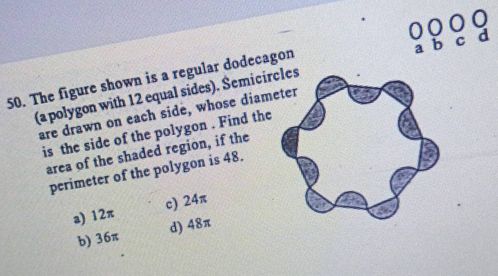 The figure shown is a regular dodecagon
(a polygon with 12 equal sides). Semicir
are drawn on each side, whose diam
is the side of the polygon . Find the
area of the shaded region, if the
perimeter of the polygon is 48.
a) 12π c) 24π
b) 36π d) 48π