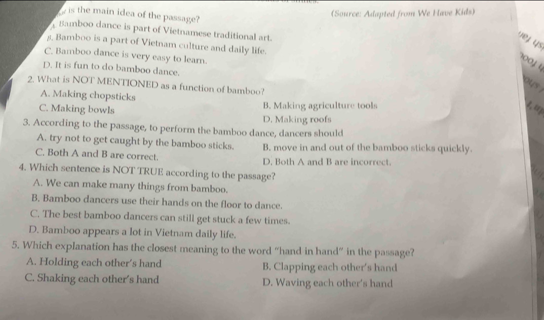 (Source: Adapted from We Have Kids)
is the main idea of the passage?
Bamboo dance is part of Vietnamese traditional art.
vej ys
5. Bamboo is a part of Vietnam culture and daily life.
C. Bamboo dance is very easy to learn.
001
D. It is fun to do bamboo dance.
ous
2. What is NOT MENTIONED as a function of bamboo?
A. Making chopsticks
C. Making bowls B. Making agriculture tools 1, u
D. Making roofs
3. According to the passage, to perform the bamboo dance, dancers should
A. try not to get caught by the bamboo sticks. B. move in and out of the bamboo sticks quickly.
C. Both A and B are correct.
D. Both A and B are incorrect.
4. Which sentence is NOT TRUE according to the passage?
A. We can make many things from bamboo.

B. Bamboo dancers use their hands on the floor to dance.
C. The best bamboo dancers can still get stuck a few times.
D. Bamboo appears a lot in Vietnam daily life.
5. Which explanation has the closest meaning to the word “hand in hand” in the passage?
A. Holding each other’s hand B. Clapping each other’s hand
C. Shaking each other's hand D. Waving each other’s hand