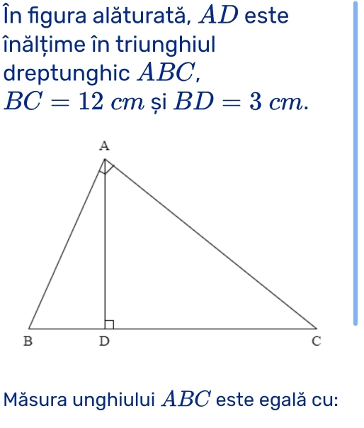 În figura alăturată, AD este 
nălțime în triunghiul 
dreptunghic ABC,
BC=12cm si BD=3cm. 
Măsura unghiului ABC este egală cu: