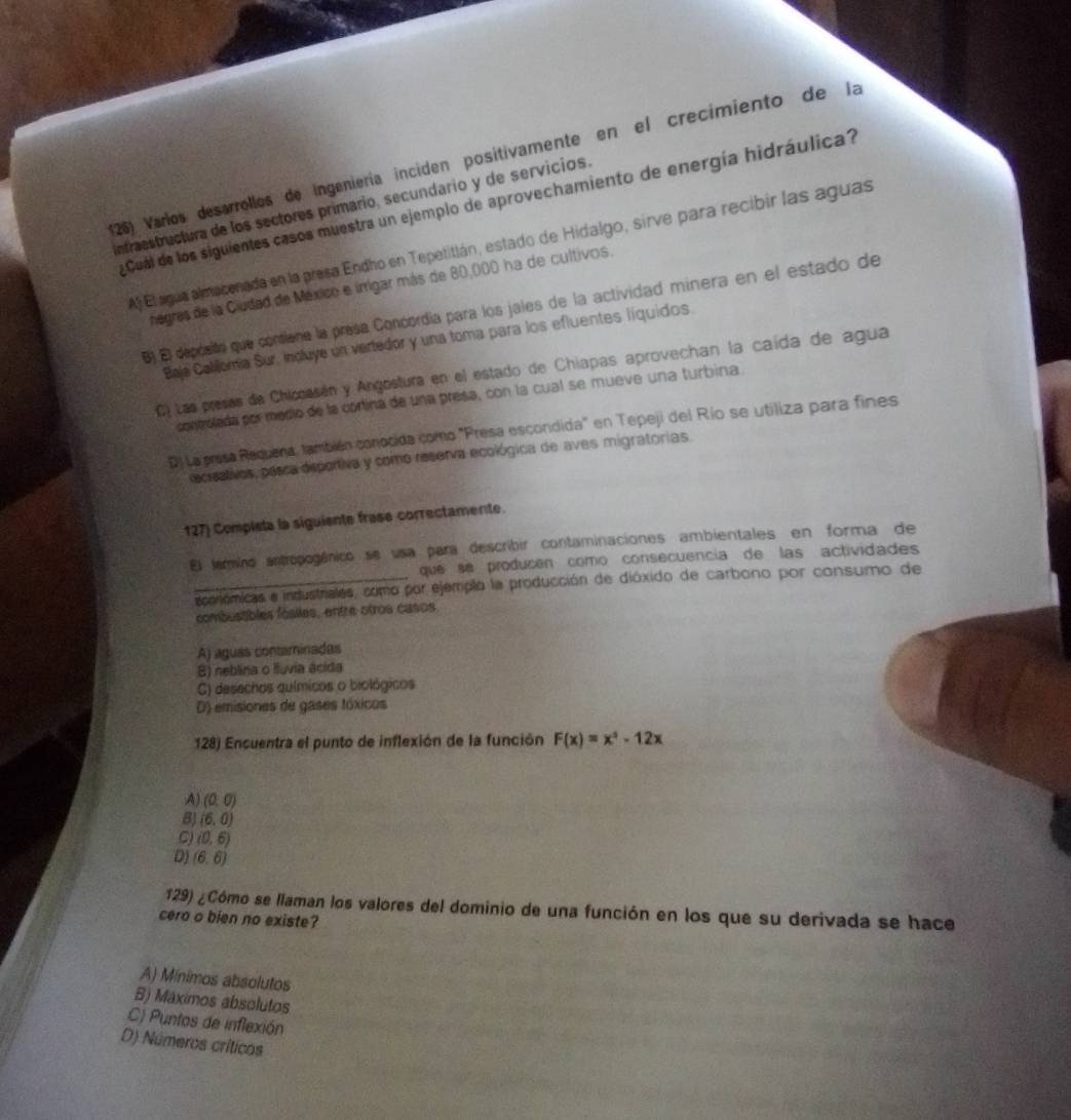 Varlos desarrollos de ingeniería inciden positivamente en el crecimiento de la
Infraestructura de los sectores primario, secundario y de servicios. Cual de los siguientes casos muestra un ejemplo de aprovechamiento de energía hidráulica?
A) El agua almacenada en la presa Endho en Tepetitlán, estado de Hidalgo, sirve para recibir las aguas
negres de la Ciudad de México e irrigar más de 80,000 ha de cultivos.
B) El depósits que coniene la presa Concordía para los jales de la actividad minera en el estado de
Baja Calilomia Sur, incluye un vertedor y una toma para los efluentes líquidos
C) Las presas de Chircasán y Angostura en el estado de Chiapas aprovechan la caída de agua
coneolada por medio de la corina de una presa, con la cual se mueve una turbina
D) La presa Requena, también conocida como "Presa escondida" en Tepeji del Río se utiliza para fines
ecrsativos, passa deportiva y como reserva ecológica de aves migratorias.
127) Compista la siguiente frase correctamente
El jarmino antropogánico se usa para describir contaminaciones ambientales en forma de
que se producén como consecuencia de las actividades
_acorlómicas a industriales, como por ejemplo la producción de dióxido de carbono por consumo de
combustibles fósiles, entre otros casos
A) águas contaminadas
B) neblina o Iluvia ácida
C) desechos químícos o biológicos
D) emisiones de gases tóxicos
128) Encuentra el punto de inflexión de la función F(x)=x^3-12x
A (0,0)
8J (6,0)
C) (0,6)
D) (6,6)
129) ¿Cómo se llaman los valores del dominio de una función en los que su derivada se hace
cero o bien no existe?
A) Mínimos absolutos
B) Máximos absolutos
C) Puntos de inflexión
D) Números críticos