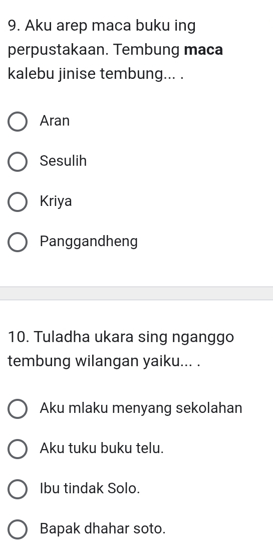 Aku arep maca buku ing
perpustakaan. Tembung maca
kalebu jinise tembung... .
Aran
Sesulih
Kriya
Panggandheng
10. Tuladha ukara sing nganggo
tembung wilangan yaiku... .
Aku mlaku menyang sekolahan
Aku tuku buku telu.
Ibu tindak Solo.
Bapak dhahar soto.