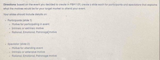 Directions: based on the event you decided to create in PBM 1.01, create a slide each for participants and spectators that explains
what the motives would be for your target market to attend your event.
Your slides should include details on:
Participants (slide 1)
Motive for participating in event
Intrinsic or extrinsic motive
Rational, Emotional, Patronage[motive
Spectator (slide 2)
Motive for attending event
Intrinsic or extensive motive
Rational, Emotional, Patronage motive