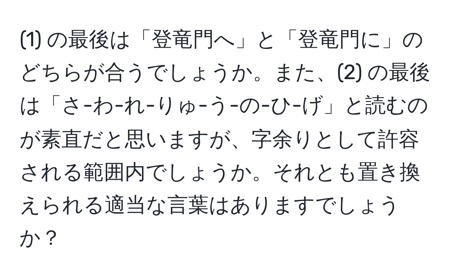 (1) の最後は「登竜門へ」と「登竜門に」のどちらが合うでしょうか。また、(2) の最後は「さ-わ-れ-りゅ-う-の-ひ-げ」と読むのが素直だと思いますが、字余りとして許容される範囲内でしょうか。それとも置き換えられる適当な言葉はありますでしょうか？