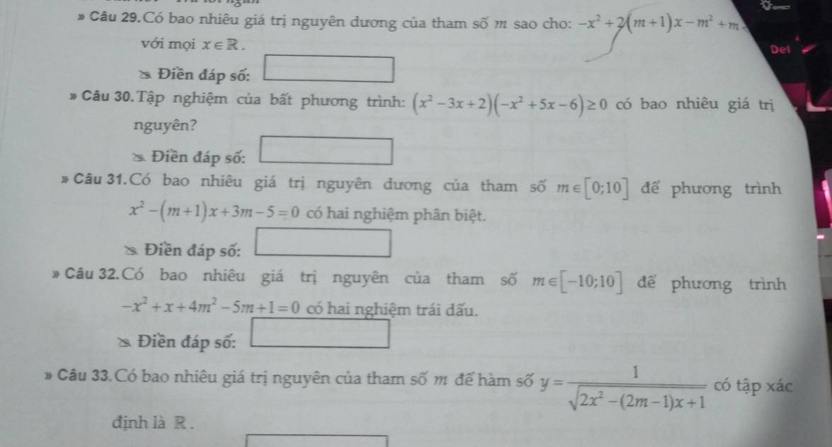 # Câu 29.Có bao nhiêu giá trị nguyên dương của tham số m sao cho: -x^2+2(m+1)x-m^2+m
với mọi x∈ R. Del 
* Điền đáp số: □ 
# Câu 30.Tập nghiệm của bất phương trình: (x^2-3x+2)(-x^2+5x-6)≥ 0 có bao nhiêu giá trị 
nguyên? 
Điền đáp số: 
□ 
# Câu 31.Có bao nhiêu giá trị nguyên dương của tham số m∈ [0;10] để phương trình
x^2-(m+1)x+3m-5=0 có hai nghiệm phân biệt. 
Điền đáp số: □ 
# Câu 32.Có bao nhiêu giá trị nguyên của tham số m∈ [-10;10] đế phương trình
-x^2+x+4m^2-5m+1=0 có hai nghiệm trái dấu. 
Điền đáp số: □ 
# Câu 33.Có bao nhiêu giá trị nguyên của tham số m để hàm số y= 1/sqrt(2x^2-(2m-1)x+1)  có tập xác 
định là R.