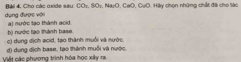 Cho các oxide sau: CO_2, SO_2, Na_2O, CaO,CuO . Hãy chọn những chất đã cho tác
dụng được với
a) nước tạo thành acid.
b) nước tạo thành base.
c) dung dịch acid, tạo thành muối và nước.
d) dung dịch base, tạo thành muối và nước.
Viết các phương trình hóa học xảy ra.