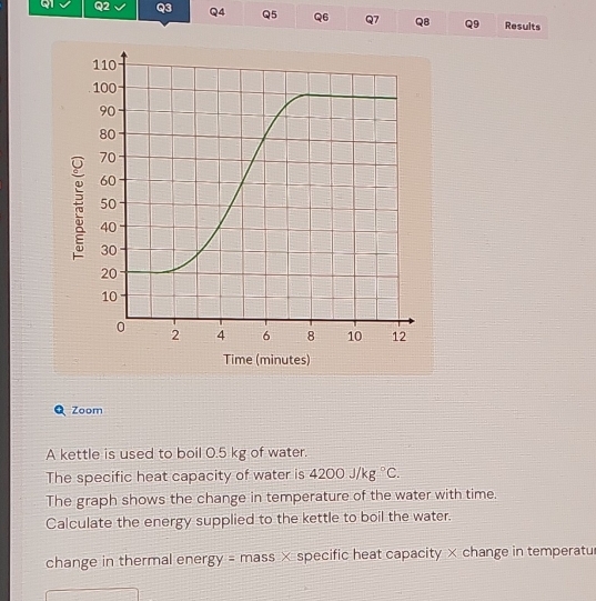 Results
110
100
90
80
70
60
50
40
30
20
10
0 2 4 6 8 10 12
Time (minutes) 
Zoom 
A kettle is used to boil 0.5 kg of water. 
The specific heat capacity of water is 4200J/kg°C. 
The graph shows the change in temperature of the water with time. 
Calculate the energy supplied to the kettle to boil the water. 
change in thermal ener gy= mass × specific heat capacity × change in temperatu