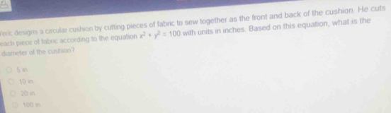 feric designs a circular cushion by cutting pieces of fabric to sew together as the front and back of the cushion. He cuts
each piece of fabric according to the equation x^2+y^2=100 with units in inches. Based on this equation, what is the
diameter of the cushion?
s in
10 in
20 in
100 in