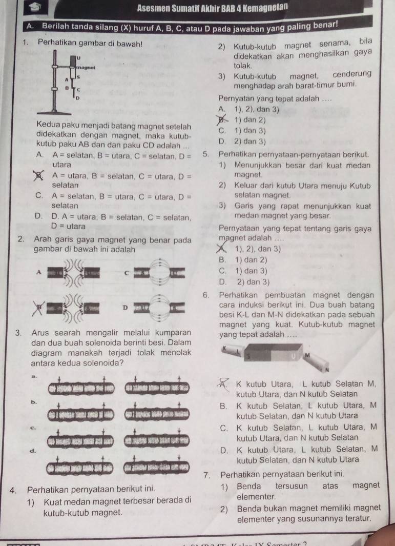 Asesmen Sumatif Akhir BAB 4 Kemagnetan
A. Berilah tanda silang (X) huruf A, B, C, atau D pada jawaban yang paling benar!
1. Perhatikan gambar di bawah!
2) Kutub-kutub magnet senama, bila
didekatkan akan menghasilkan gaya
tolak.
3) Kutub-kutub magnet, cenderung
menghadap arah barat-timur bumi.
Pernyatan yang tepat adalah ....
A. 1), 2), dan 3)
B. 1) dan 2)
Kedua paku menjadi batang magnet setelah C. 1) dan 3)
didekatkan dengan magnet, maka kutub-
kutub paku AB dan dan paku CD adalah . -. D. 2) dan 3)
A. A= selatan B= utara, C= selatan, D= 5. Perhatikan pernyataan-pernyataan berikut.
utara 1) Menunjukkan besar dari kuat medan
A= utara, B= selatan, C= utara, D= magnet.
selatan 2) Keluar dari kutub Utara menuju Kutub
C. A= selatan, B= utara, C= utara, D= selatan magnet.
selatan 3) Garis yang rapat menunjukkan kuat
D. D. A=utara,B= selatan, C= selatan, medan magnet yang besar.
D= utara Pernyataan yang tepat tentang garis gaya
2. Arah garis gaya magnet yang benar pada magnet adalah ....
gambar di bawah ini adalah 1), 2), dan 3)
B. 1) dan 2)
A C. 1) dan 3)
C
D. 2) dan 3)
6. Perhatikan pembuatan magnet dengan
D
cara induksi berikut ini. Dua buah batang
besi K-L dan M-N didekatkan pada sebuah
magnet yang kuat. Kutub-kutub magnet
3. Arus searah mengalir melalui kumparan yang tepat adalah ....
dan dua buah solenoida berinti besi. Dalam
diagram manakah terjadi tolak menolak
antara kedua solenoida?
a .
K kutub Utara, L kutub Selatan M,
kutub Utara, dan N kutub Selatan
b.
B. K kutub Selatan, L kutub Utara, M
kutub Selatan, dan N kutub Utara
C. K kutub Selatan, L kutub Utara, M
kutub Utara, dan N kutub Selatan
d. D. K kutub Utara, L kutub Selatan, M
kutub Selatan, dan N kutub Utara
7. Perhatikan pernyataan berikut ini.
4. Perhatikan pernyataan berikut ini. 1) Benda tersusun atas   magnet
1) Kuat medan magnet terbesar berada di elementer.
kutub-kutub magnet. 2) Benda bukan magnet memiliki magnet
elementer yang susunannya teratur.