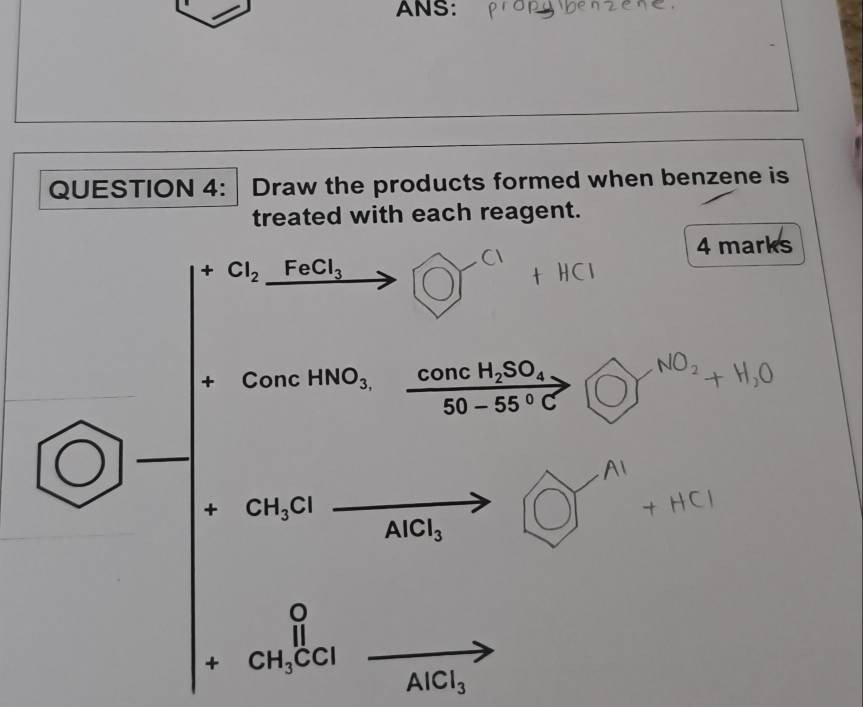 ANS: 
QUESTION 4: Draw the products formed when benzene is 
treated with each reagent. 
4 marks
+Cl_2_ FeCl_3
∴ △ ADC=∠ BAN
+ ConcHNO_3,frac concH_2SO_450-55°C 〇 N°² + H,O
+ CH_3Cl
Al+HCl
AlCl_3
beginarrayr 0 +CH_3CClend(array)° AlCl_3